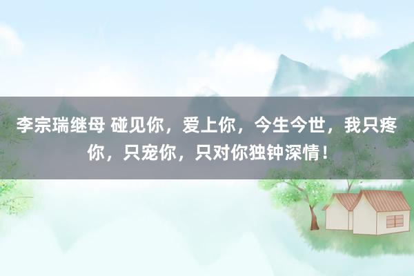 李宗瑞继母 碰见你，爱上你，今生今世，我只疼你，只宠你，只对你独钟深情！