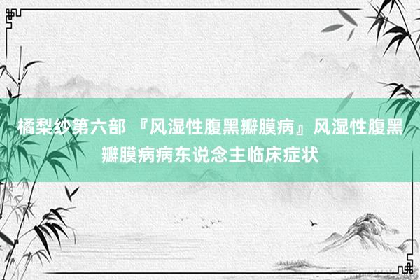 橘梨纱第六部 『风湿性腹黑瓣膜病』风湿性腹黑瓣膜病病东说念主临床症状