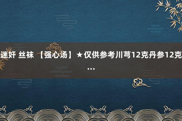 迷奸 丝袜 【强心汤】★仅供参考川芎12克丹参12克...
