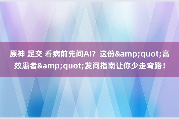 原神 足交 看病前先问AI？这份&quot;高效患者&quot;发问指南让你少走弯路！