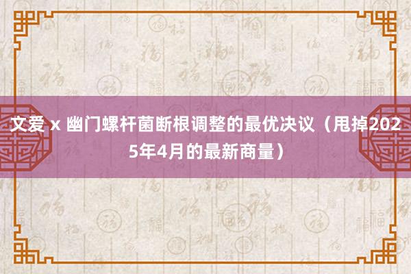 文爱 x 幽门螺杆菌断根调整的最优决议（甩掉2025年4月的最新商量）