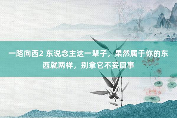 一路向西2 东说念主这一辈子，果然属于你的东西就两样，别拿它不妥回事