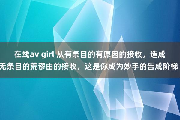 在线av girl 从有条目的有原因的接收，造成无条目的荒谬由的接收，这是你成为妙手的告成阶梯！