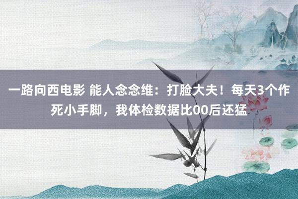 一路向西电影 能人念念维：打脸大夫！每天3个作死小手脚，我体检数据比00后还猛