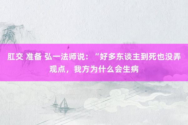 肛交 准备 弘一法师说:“好多东谈主到死也没弄观点,我方为什么会生病