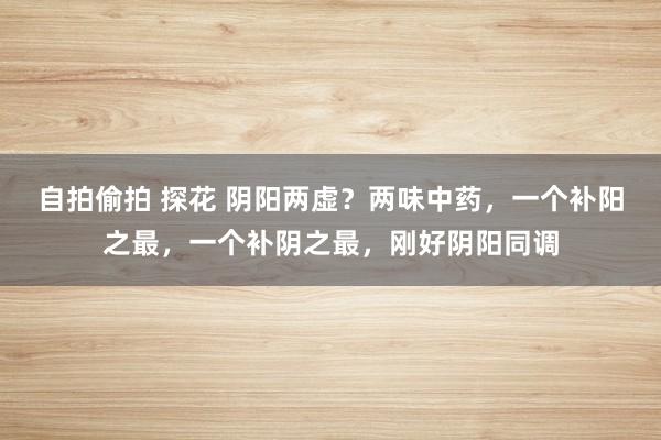 自拍偷拍 探花 阴阳两虚？两味中药，一个补阳之最，一个补阴之最，刚好阴阳同调