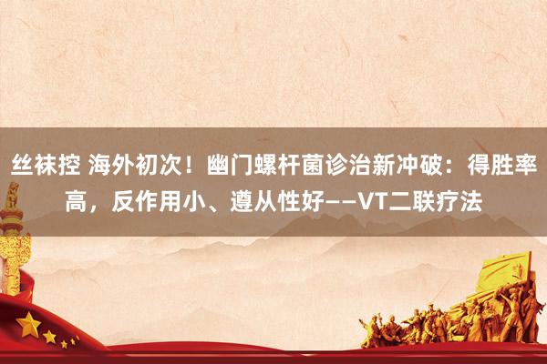 丝袜控 海外初次！幽门螺杆菌诊治新冲破：得胜率高，反作用小、遵从性好——VT二联疗法