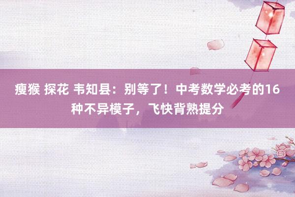 瘦猴 探花 韦知县：别等了！中考数学必考的16种不异模子，飞快背熟提分