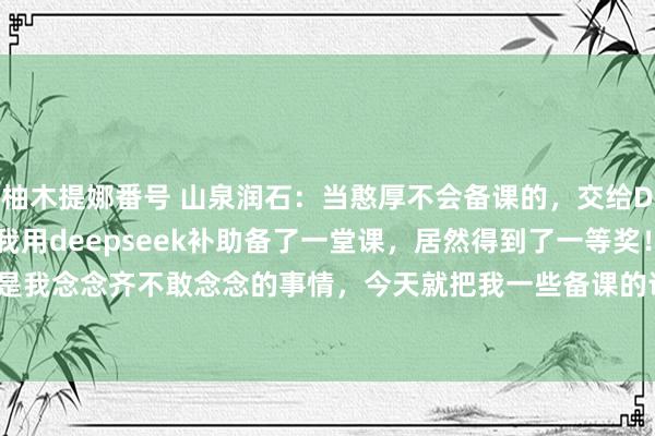 柚木提娜番号 山泉润石：当憨厚不会备课的，交给Deepseek就处理了！我用deepseek补助备了一堂课，居然得到了一等奖！真实是我念念齐不敢念念的事情，今天就把我一些备课的训导共享给人人！#涵养教学论文 #带...