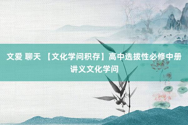 文爱 聊天 【文化学问积存】高中选拔性必修中册讲义文化学问