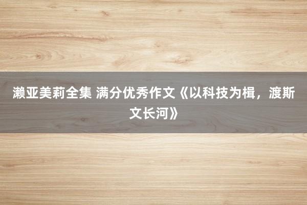 濑亚美莉全集 满分优秀作文《以科技为楫，渡斯文长河》