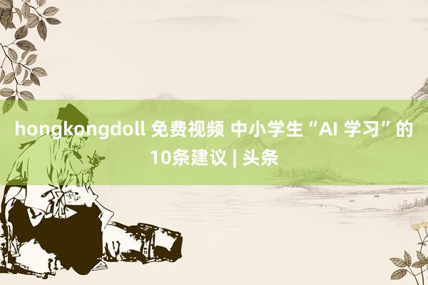 hongkongdoll 免费视频 中小学生“AI 学习”的10条建议 | 头条