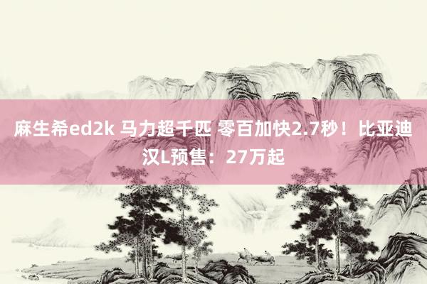 麻生希ed2k 马力超千匹 零百加快2.7秒！比亚迪汉L预售：27万起