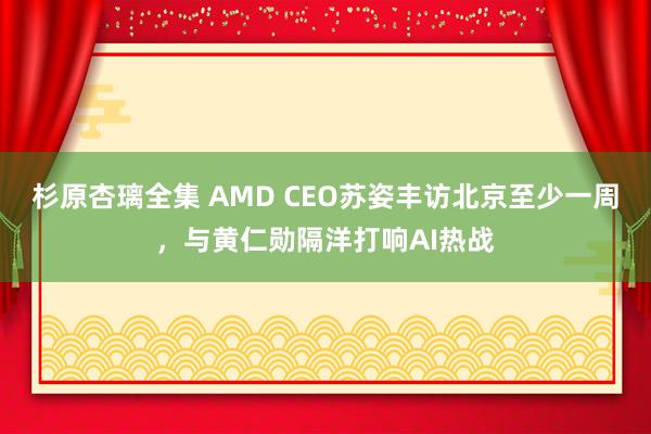 杉原杏璃全集 AMD CEO苏姿丰访北京至少一周，与黄仁勋隔洋打响AI热战