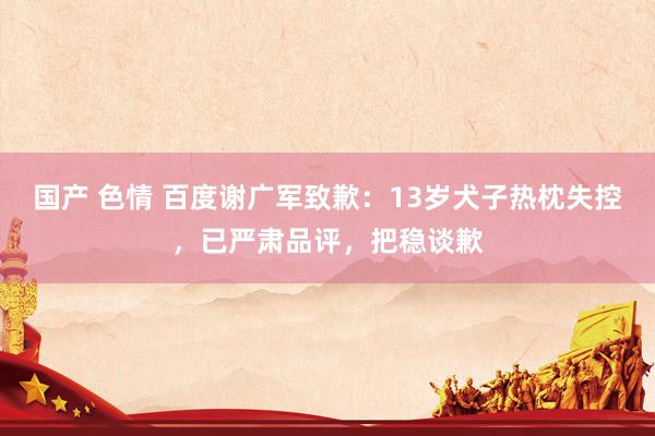 国产 色情 百度谢广军致歉：13岁犬子热枕失控，已严肃品评，把稳谈歉