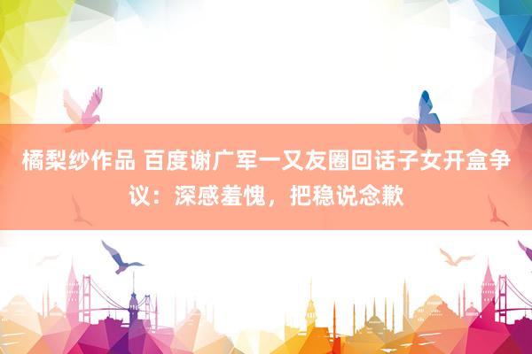 橘梨纱作品 百度谢广军一又友圈回话子女开盒争议：深感羞愧，把稳说念歉