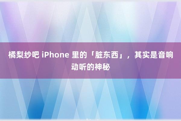 橘梨纱吧 iPhone 里的「脏东西」，其实是音响动听的神秘
