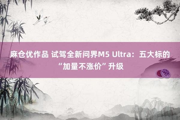 麻仓优作品 试驾全新问界M5 Ultra：五大标的“加量不涨价”升级