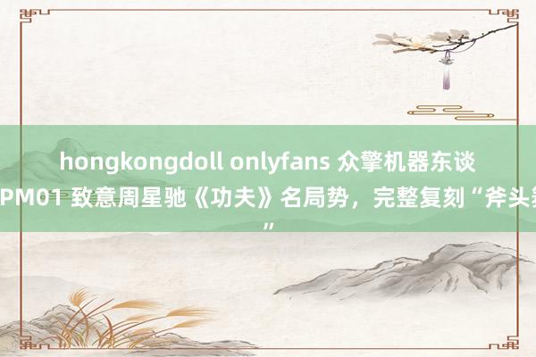 hongkongdoll onlyfans 众擎机器东谈主 PM01 致意周星驰《功夫》名局势，完整复刻“斧头舞”