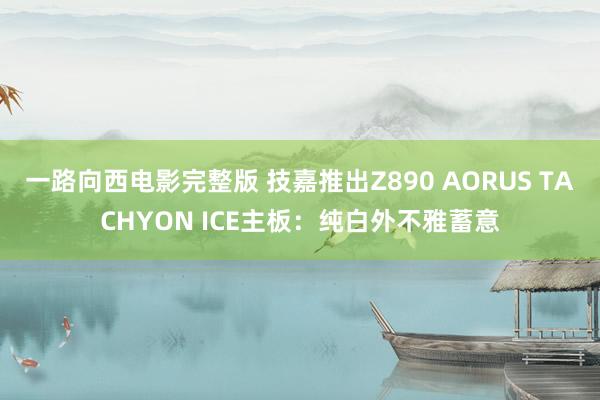 一路向西电影完整版 技嘉推出Z890 AORUS TACHYON ICE主板：纯白外不雅蓄意