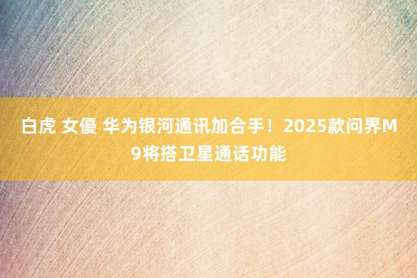 白虎 女優 华为银河通讯加合手！2025款问界M9将搭卫星通话功能