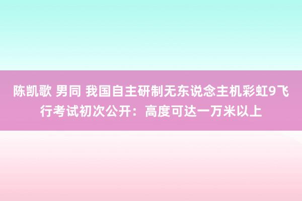 陈凯歌 男同 我国自主研制无东说念主机彩虹9飞行考试初次公开：高度可达一万米以上
